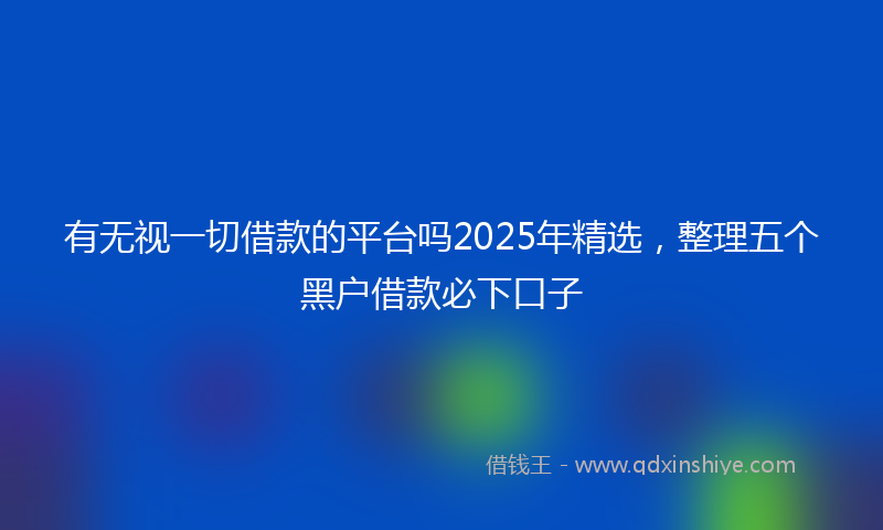 有无视一切借款的平台吗2025年精选，整理五个黑户借款必下口子