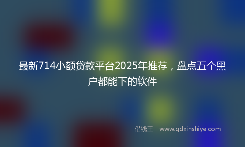 最新714小额贷款平台2025年推荐，盘点五个黑户都能下的软件