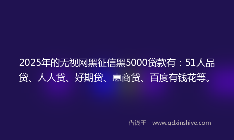 2025年的无视网黑征信黑5000贷款有：51人品贷、人人贷、好期贷、惠商贷、百度有钱花等。