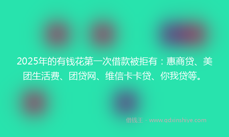 2025年的有钱花第一次借款被拒有：惠商贷、美团生活费、团贷网、维信卡卡贷、你我贷等。