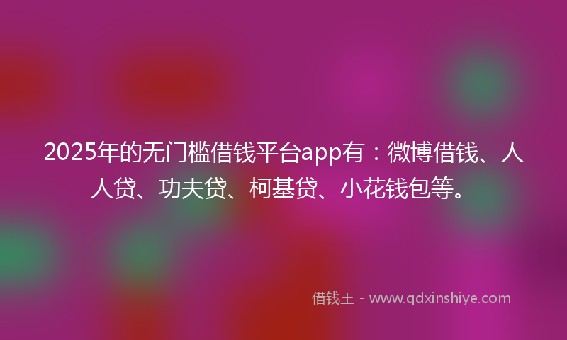 2025年的无门槛借钱平台app有：微博借钱、人人贷、功夫贷、柯基贷、小花钱包等。