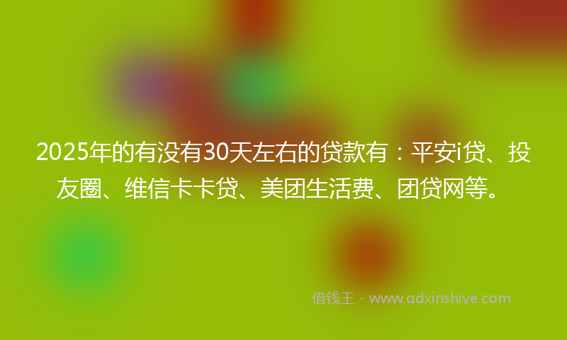 2025年的有没有30天左右的贷款有：平安i贷、投友圈、维信卡卡贷、美团生活费、团贷网等。