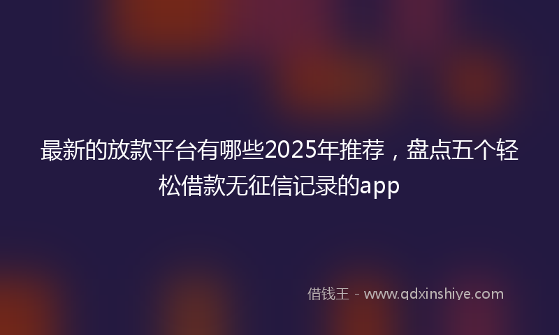 最新的放款平台有哪些2025年推荐，盘点五个轻松借款无征信记录的app