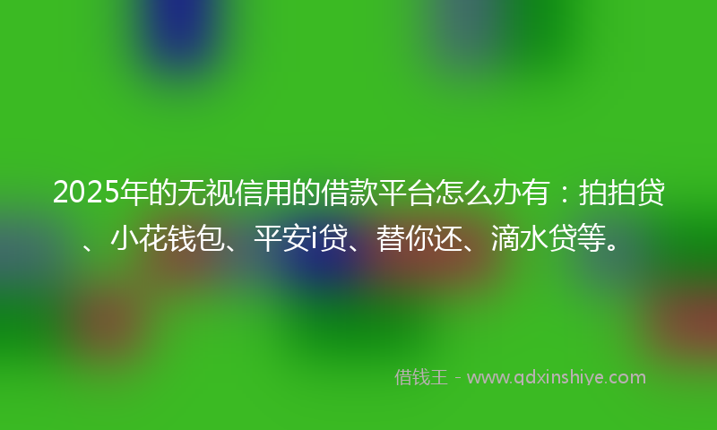2025年的无视信用的借款平台怎么办有：拍拍贷、小花钱包、平安i贷、替你还、滴水贷等。