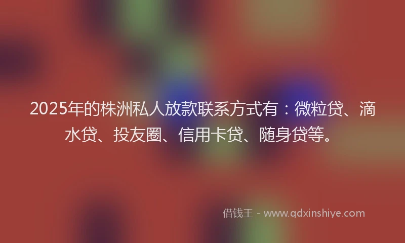 2025年的株洲私人放款联系方式有：微粒贷、滴水贷、投友圈、信用卡贷、随身贷等。