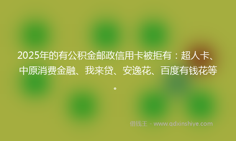 2025年的有公积金邮政信用卡被拒有：超人卡、中原消费金融、我来贷、安逸花、百度有钱花等。