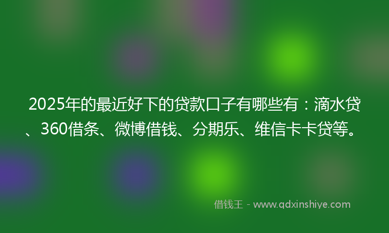 2025年的最近好下的贷款口子有哪些有：滴水贷、360借条、微博借钱、分期乐、维信卡卡贷等。