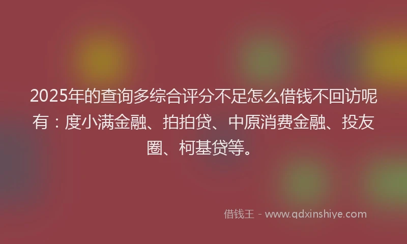 2025年的查询多综合评分不足怎么借钱不回访呢有：度小满金融、拍拍贷、中原消费金融、投友圈、柯基贷等。