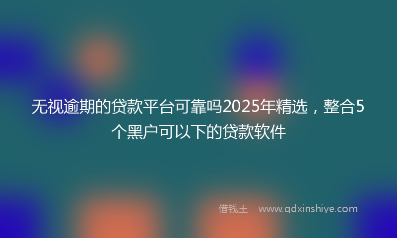 无视逾期的贷款平台可靠吗2025年精选，整合5个黑户可以下的贷款软件