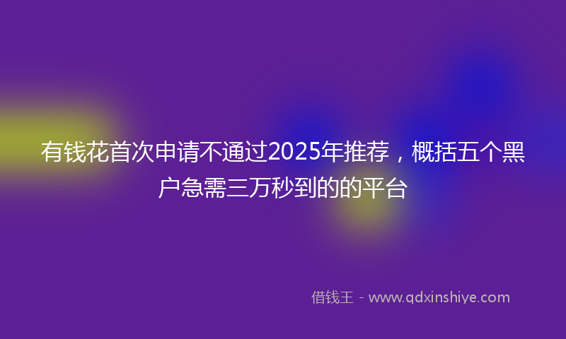 有钱花首次申请不通过2025年推荐，概括五个黑户急需三万秒到的的平台