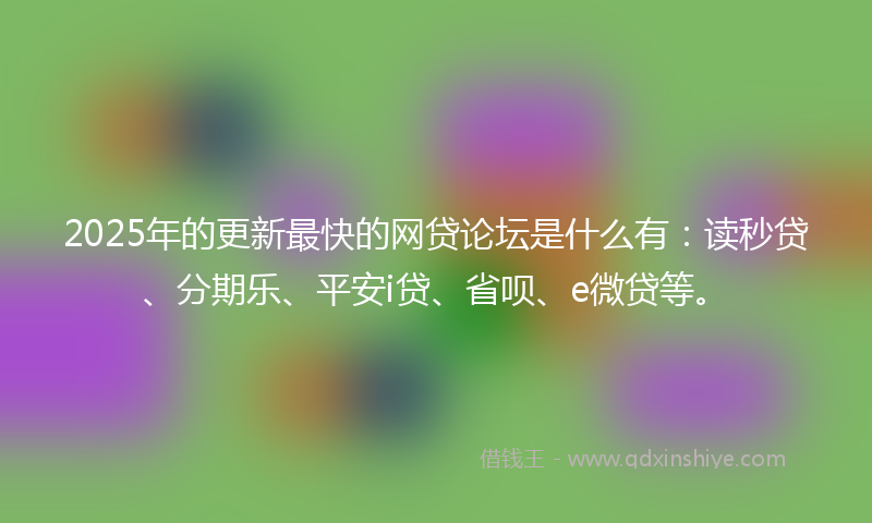 2025年的更新最快的网贷论坛是什么有：读秒贷、分期乐、平安i贷、省呗、e微贷等。