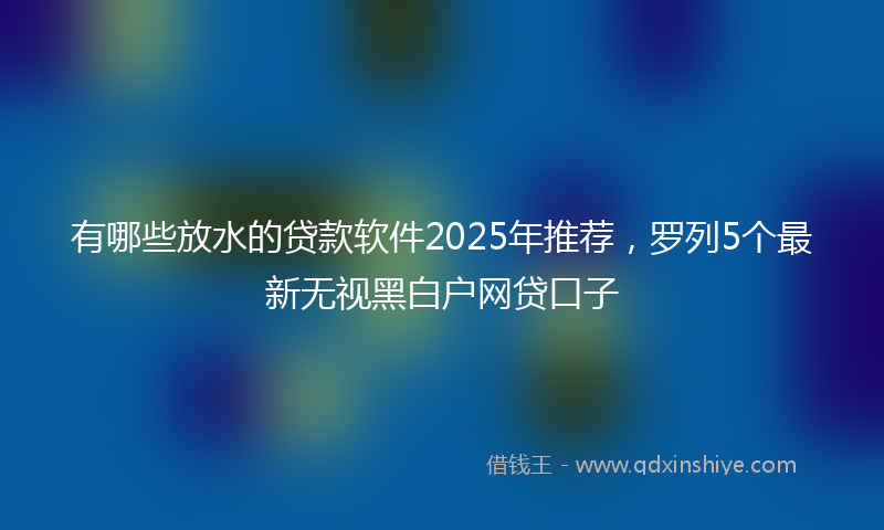 有哪些放水的贷款软件2025年推荐，罗列5个最新无视黑白户网贷口子
