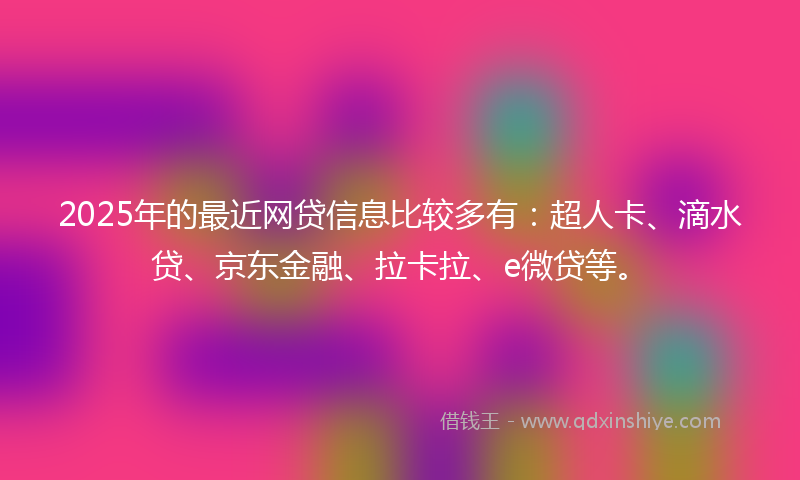2025年的最近网贷信息比较多有：超人卡、滴水贷、京东金融、拉卡拉、e微贷等。