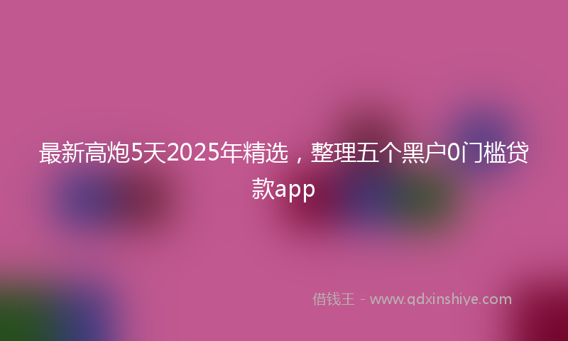 最新高炮5天2025年精选，整理五个黑户0门槛贷款app