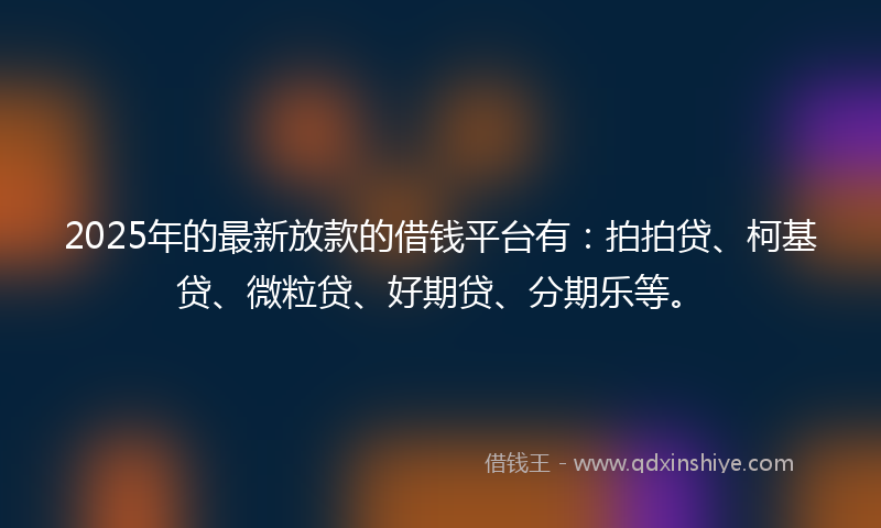 2025年的最新放款的借钱平台有：拍拍贷、柯基贷、微粒贷、好期贷、分期乐等。