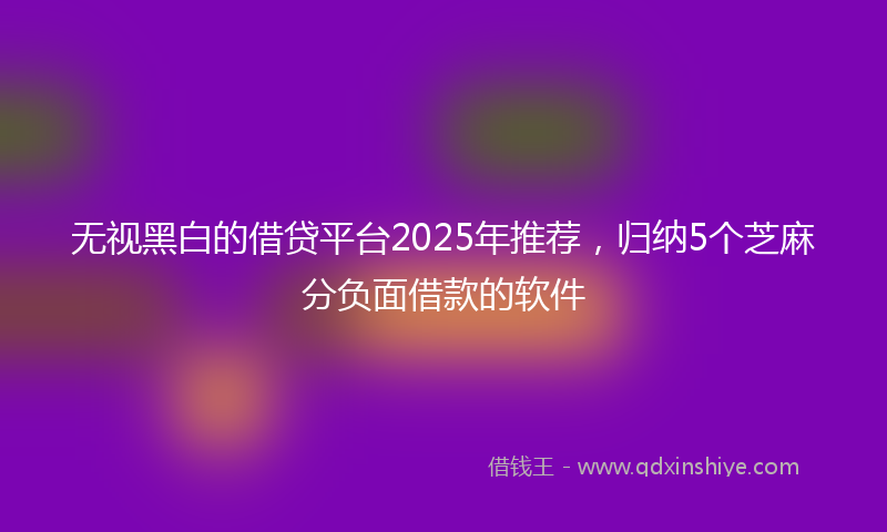 无视黑白的借贷平台2025年推荐，归纳5个芝麻分负面借款的软件