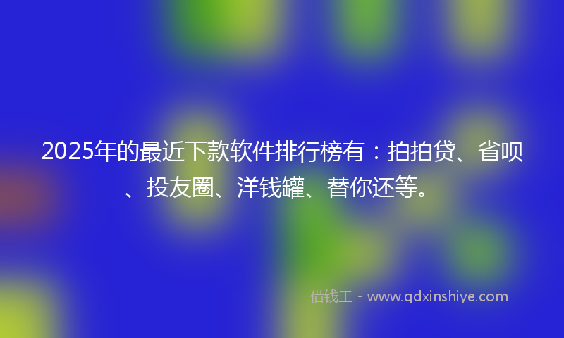 2025年的最近下款软件排行榜有：拍拍贷、省呗、投友圈、洋钱罐、替你还等。