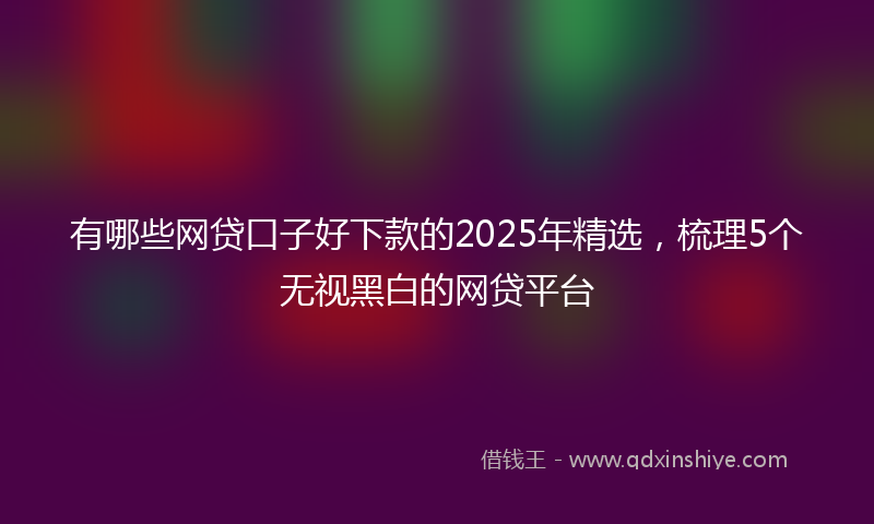 有哪些网贷口子好下款的2025年精选，梳理5个无视黑白的网贷平台