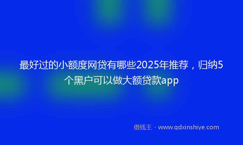 最好过的小额度网贷有哪些2025年推荐，归纳5个黑户可以做大额贷款app