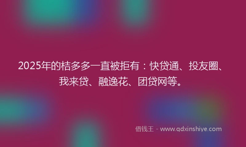 2025年的桔多多一直被拒有：快贷通、投友圈、我来贷、融逸花、团贷网等。