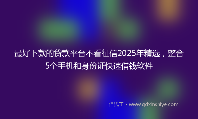 最好下款的贷款平台不看征信2025年精选，整合5个手机和身份证快速借钱软件