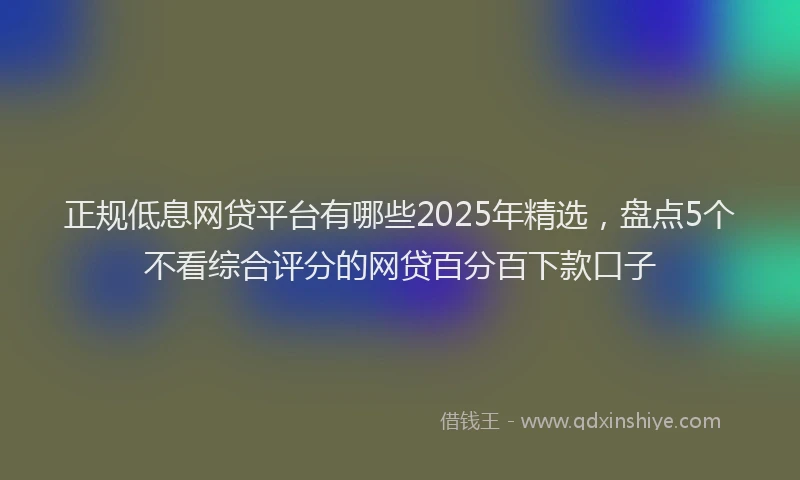 正规低息网贷平台有哪些2025年精选，盘点5个不看综合评分的网贷百分百下款口子