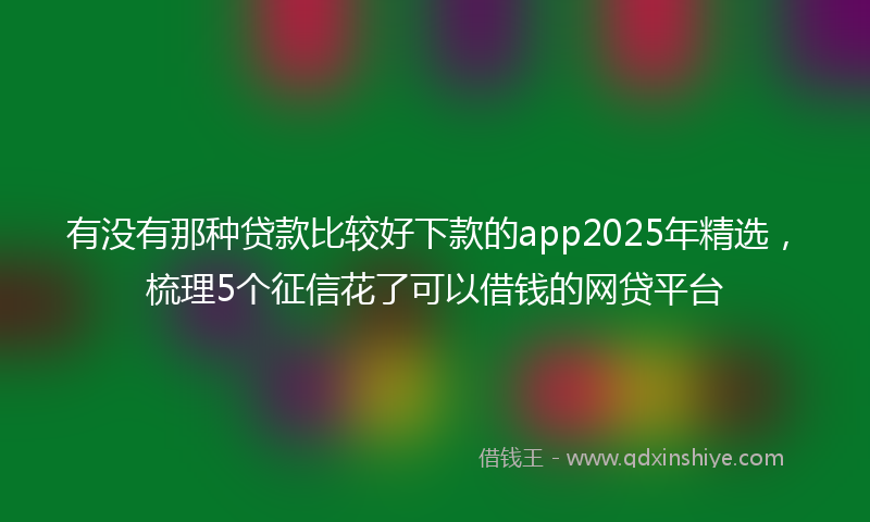 有没有那种贷款比较好下款的app2025年精选，梳理5个征信花了可以借钱的网贷平台