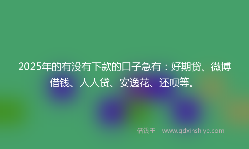 2025年的有没有下款的口子急有：好期贷、微博借钱、人人贷、安逸花、还呗等。