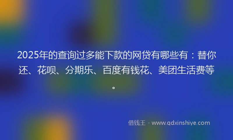 2025年的查询过多能下款的网贷有哪些有：替你还、花呗、分期乐、百度有钱花、美团生活费等。