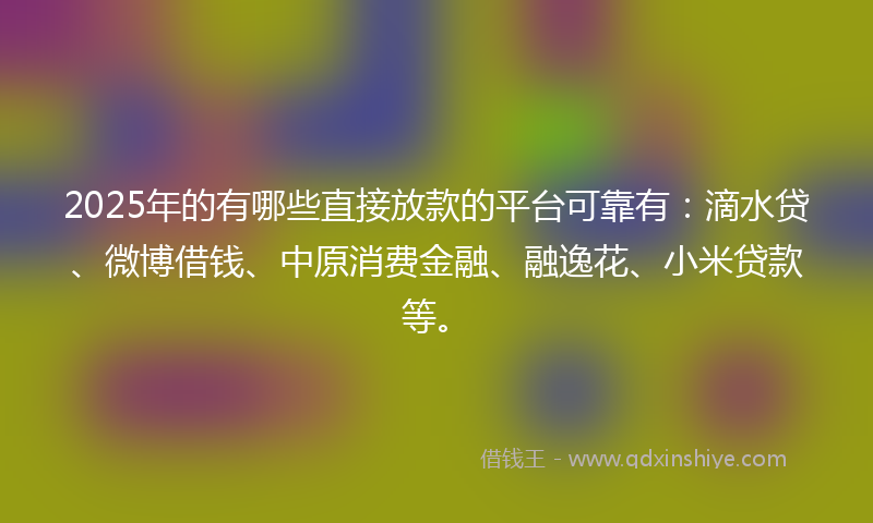 2025年的有哪些直接放款的平台可靠有：滴水贷、微博借钱、中原消费金融、融逸花、小米贷款等。