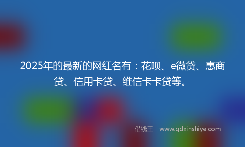 2025年的最新的网红名有：花呗、e微贷、惠商贷、信用卡贷、维信卡卡贷等。