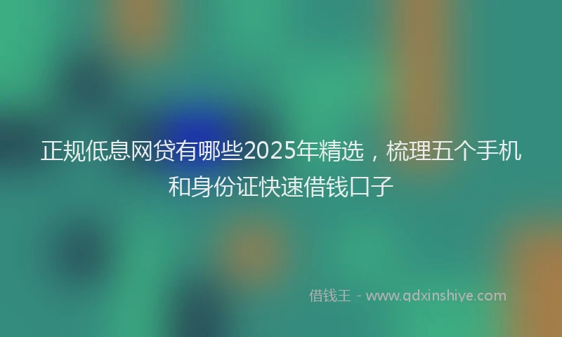 正规低息网贷有哪些2025年精选，梳理五个手机和身份证快速借钱口子