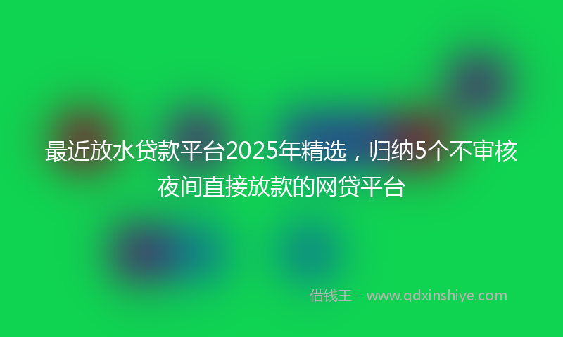 最近放水贷款平台2025年精选，归纳5个不审核夜间直接放款的网贷平台
