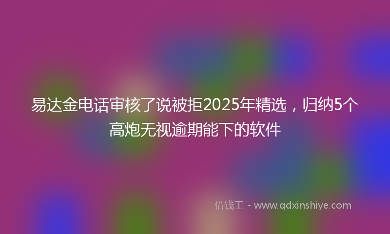 易达金电话审核了说被拒2025年精选，归纳5个高炮无视逾期能下的软件