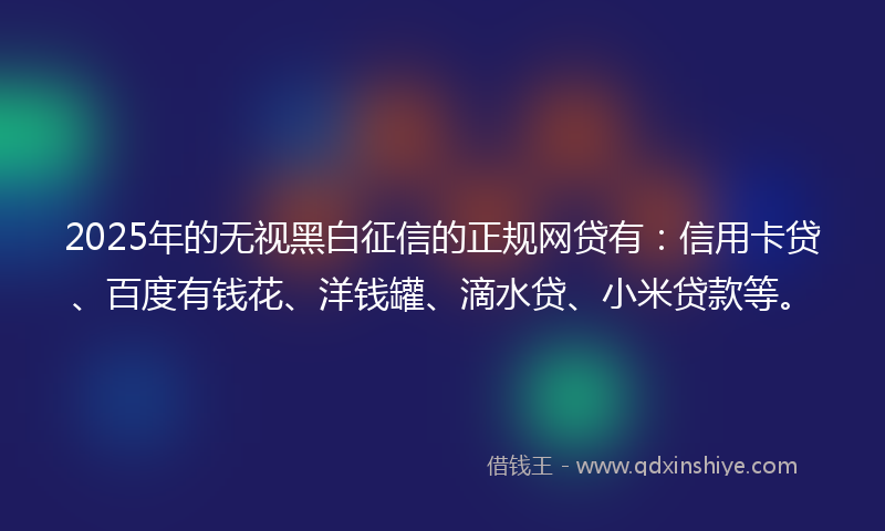 2025年的无视黑白征信的正规网贷有：信用卡贷、百度有钱花、洋钱罐、滴水贷、小米贷款等。