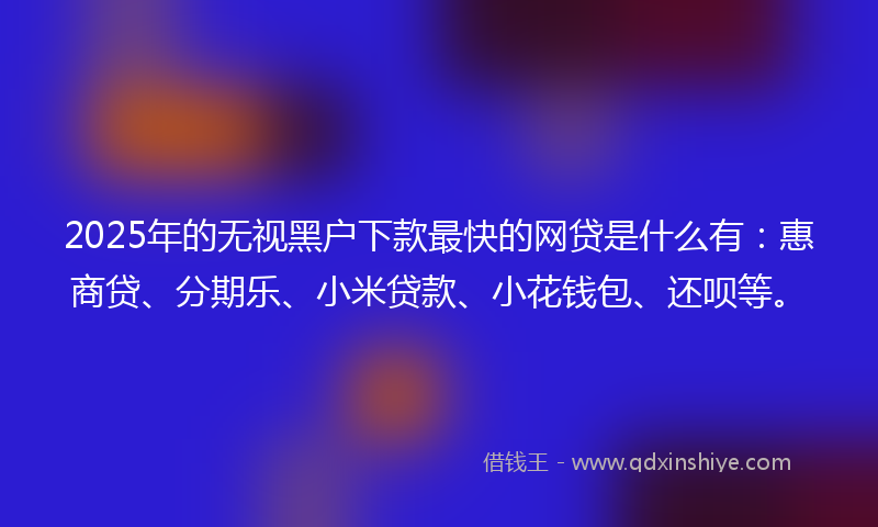 2025年的无视黑户下款最快的网贷是什么有：惠商贷、分期乐、小米贷款、小花钱包、还呗等。