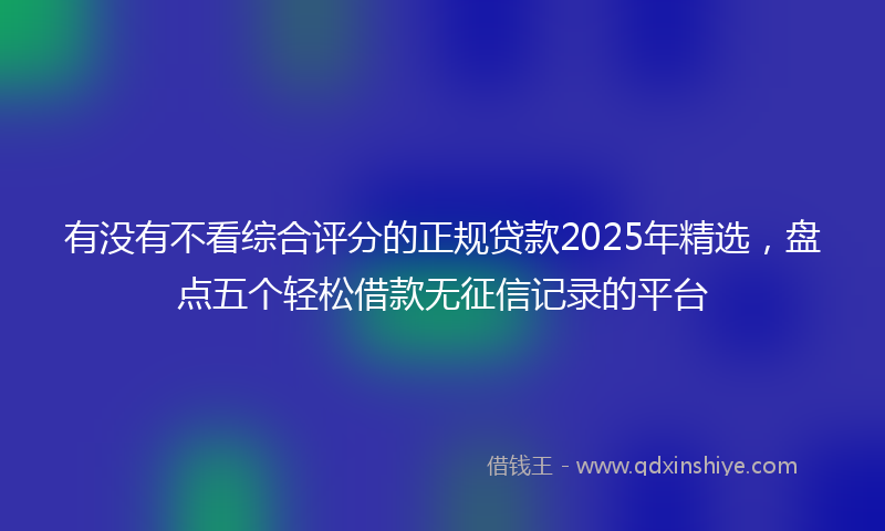有没有不看综合评分的正规贷款2025年精选，盘点五个轻松借款无征信记录的平台