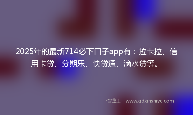 2025年的最新714必下口子app有：拉卡拉、信用卡贷、分期乐、快贷通、滴水贷等。