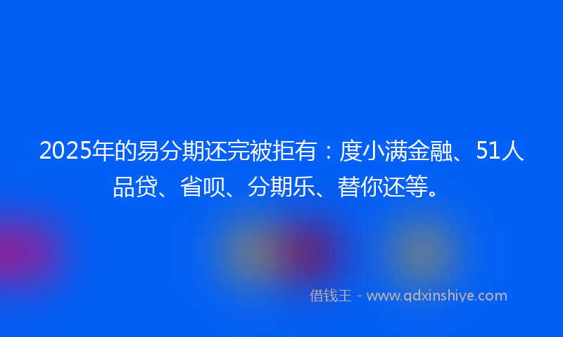 2025年的易分期还完被拒有：度小满金融、51人品贷、省呗、分期乐、替你还等。