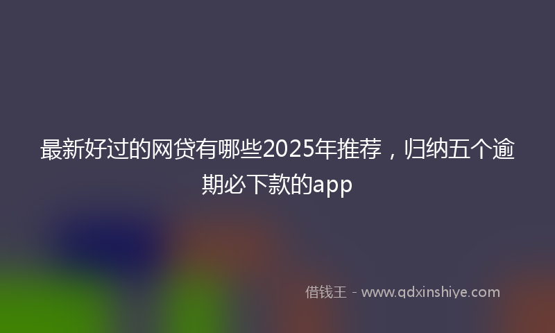 最新好过的网贷有哪些2025年推荐，归纳五个逾期必下款的app