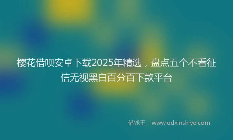 樱花借呗安卓下载2025年精选，盘点五个不看征信无视黑白百分百下款平台
