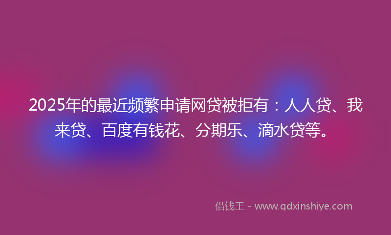2025年的最近频繁申请网贷被拒有：人人贷、我来贷、百度有钱花、分期乐、滴水贷等。