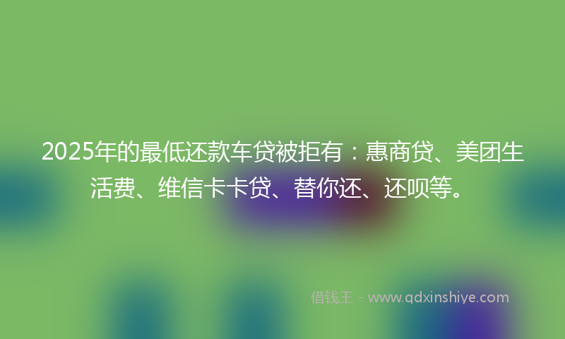 2025年的最低还款车贷被拒有：惠商贷、美团生活费、维信卡卡贷、替你还、还呗等。