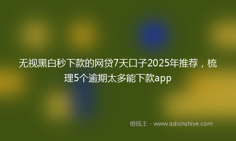 无视黑白秒下款的网贷7天口子2025年推荐，梳理5个逾期太多能下款app