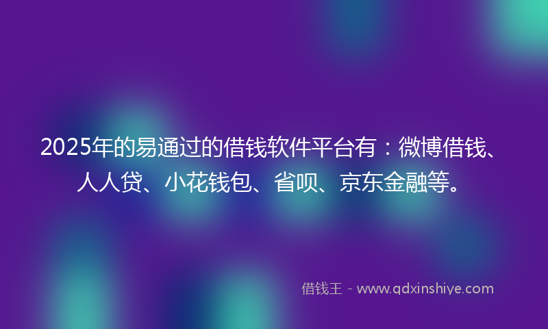 2025年的易通过的借钱软件平台有：微博借钱、人人贷、小花钱包、省呗、京东金融等。
