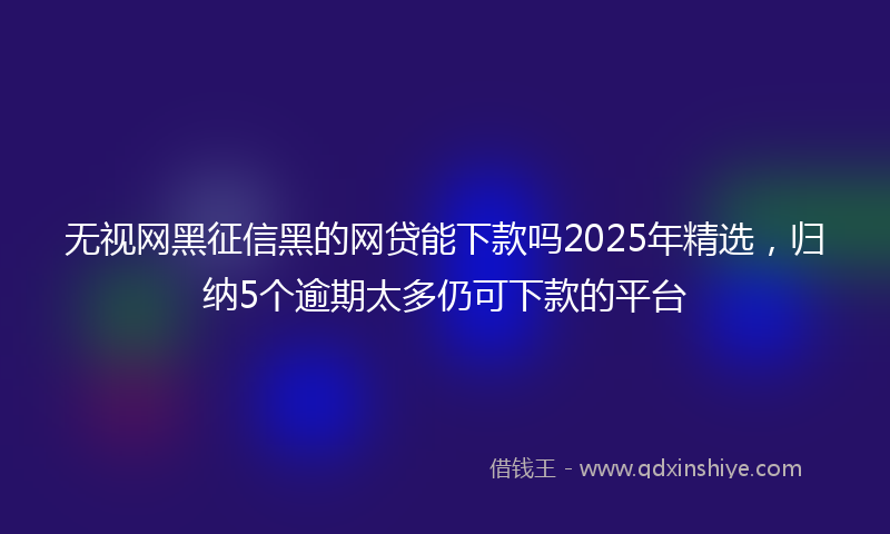 无视网黑征信黑的网贷能下款吗2025年精选，归纳5个逾期太多仍可下款的平台