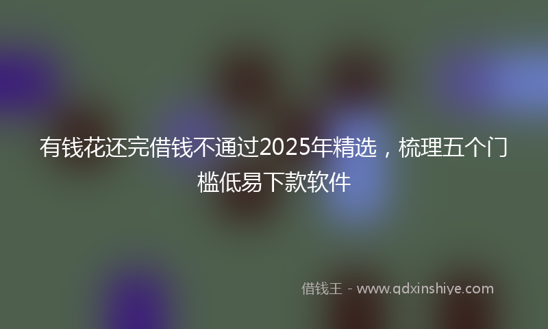 有钱花还完借钱不通过2025年精选，梳理五个门槛低易下款软件
