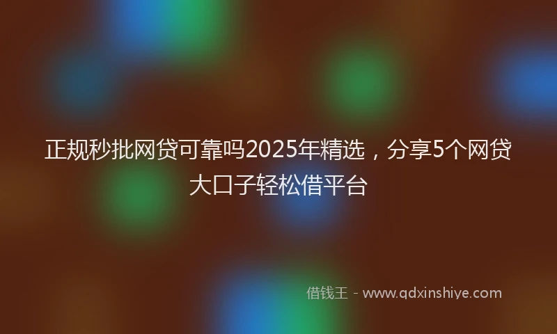 正规秒批网贷可靠吗2025年精选，分享5个网贷大口子轻松借平台