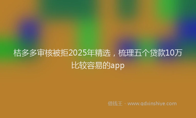 桔多多审核被拒2025年精选，梳理五个贷款10万比较容易的app