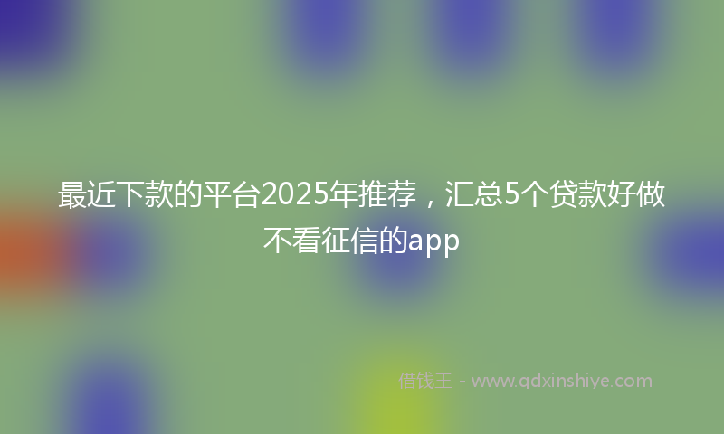 最近下款的平台2025年推荐，汇总5个贷款好做不看征信的app